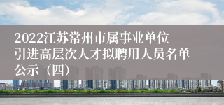 2022江苏常州市属事业单位引进高层次人才拟聘用人员名单公示（四）