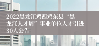 2022黑龙江鸡西鸡东县“黑龙江人才周”事业单位人才引进30人公告