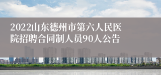 2022山东德州市第六人民医院招聘合同制人员90人公告