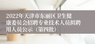 2022年天津市东丽区卫生健康委员会招聘专业技术人员拟聘用人员公示（第四批）