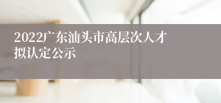 2022广东汕头市高层次人才拟认定公示