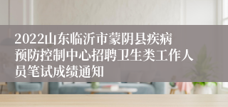 2022山东临沂市蒙阴县疾病预防控制中心招聘卫生类工作人员笔试成绩通知