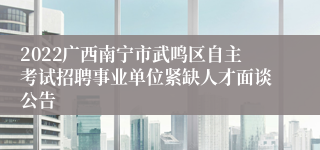 2022广西南宁市武鸣区自主考试招聘事业单位紧缺人才面谈公告
