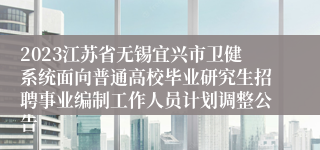 2023江苏省无锡宜兴市卫健系统面向普通高校毕业研究生招聘事业编制工作人员计划调整公告