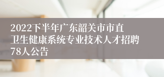 2022下半年广东韶关市市直卫生健康系统专业技术人才招聘78人公告