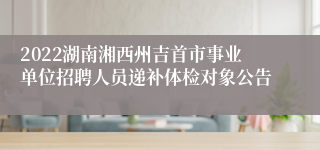 2022湖南湘西州吉首市事业单位招聘人员递补体检对象公告