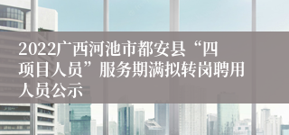 2022广西河池市都安县“四项目人员”服务期满拟转岗聘用人员公示