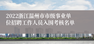 2022浙江温州市市级事业单位招聘工作人员入围考核名单