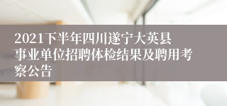 2021下半年四川遂宁大英县事业单位招聘体检结果及聘用考察公告