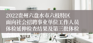 2022贵州六盘水市六枝特区面向社会招聘事业单位工作人员体检延伸检查结果及第三批体检合格人员政审考察公告