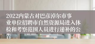 2022内蒙古对巴彦淖尔市事业单位招聘市自然资源局进入体检和考察范围人员进行递补的公告