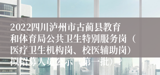 2022四川泸州市古蔺县教育和体育局公共卫生特别服务岗（医疗卫生机构岗、校医辅助岗）拟招募人员公示（第一批）?