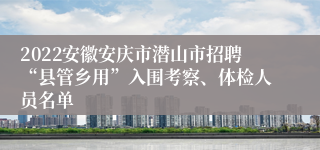 2022安徽安庆市潜山市招聘“县管乡用”入围考察、体检人员名单