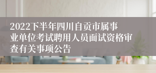 2022下半年四川自贡市属事业单位考试聘用人员面试资格审查有关事项公告