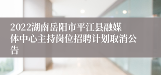 2022湖南岳阳市平江县融媒体中心主持岗位招聘计划取消公告