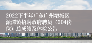 2022下半年广东广州增城区派潭镇招聘政府聘员（004岗位）总成绩及体检公告