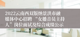 2022云南西双版纳景洪市融媒体中心招聘 “女播音员主持人”岗位面试及综合成绩公示