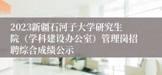 2023新疆石河子大学研究生院（学科建设办公室）管理岗招聘综合成绩公示