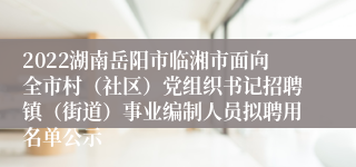 2022湖南岳阳市临湘市面向全市村（社区）党组织书记招聘镇（街道）事业编制人员拟聘用名单公示