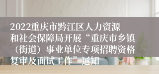 2022重庆市黔江区人力资源和社会保障局开展“重庆市乡镇（街道）事业单位专项招聘资格复审及面试工作”通知