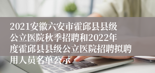 2021安徽六安市霍邱县县级公立医院秋季招聘和2022年度霍邱县县级公立医院招聘拟聘用人员名单公示