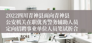 2022四川青神县面向青神县公安机关在职优秀警务辅助人员定向招聘事业单位人员笔试折合总成绩及排名公告