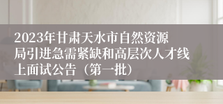 2023年甘肃天水市自然资源局引进急需紧缺和高层次人才线上面试公告（第一批）