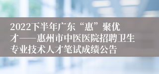 2022下半年广东“惠”聚优才――惠州市中医医院招聘卫生专业技术人才笔试成绩公告