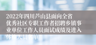 2022年四川芦山县面向全省优秀社区专职工作者招聘乡镇事业单位工作人员面试成绩及进入体检人员名单
