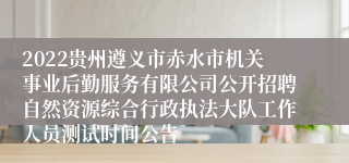 2022贵州遵义市赤水市机关事业后勤服务有限公司公开招聘自然资源综合行政执法大队工作人员测试时间公告