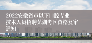 2022安徽省市以下口腔专业技术人员招聘芜湖考区资格复审通知