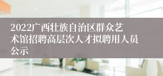 2022广西壮族自治区群众艺术馆招聘高层次人才拟聘用人员公示