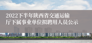 2022下半年陕西省交通运输厅下属事业单位拟聘用人员公示
