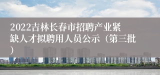 2022吉林长春市招聘产业紧缺人才拟聘用人员公示（第三批）