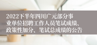 2022下半年四川广元部分事业单位招聘工作人员笔试成绩、政策性加分、笔试总成绩的公告