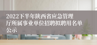 2022下半年陕西省应急管理厅所属事业单位招聘拟聘用名单公示