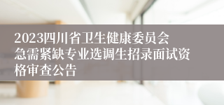 2023四川省卫生健康委员会急需紧缺专业选调生招录面试资格审查公告