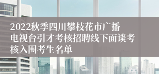 2022秋季四川攀枝花市广播电视台引才考核招聘线下面谈考核入围考生名单