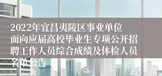 2022年宜昌夷陵区事业单位面向应届高校毕业生专项公开招聘工作人员综合成绩及体检人员名单公告