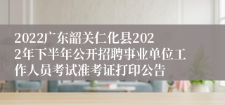 2022广东韶关仁化县2022年下半年公开招聘事业单位工作人员考试准考证打印公告