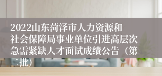 2022山东菏泽市人力资源和社会保障局事业单位引进高层次急需紧缺人才面试成绩公告（第二批）