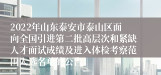 2022年山东泰安市泰山区面向全国引进第二批高层次和紧缺人才面试成绩及进入体检考察范围人选名单的公告 
