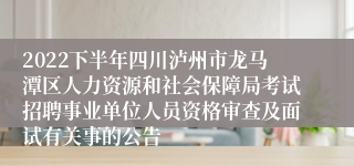2022下半年四川泸州市龙马潭区人力资源和社会保障局考试招聘事业单位人员资格审查及面试有关事的公告