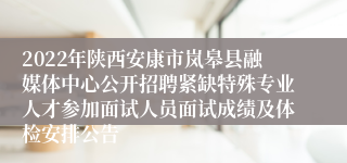 2022年陕西安康市岚皋县融媒体中心公开招聘紧缺特殊专业人才参加面试人员面试成绩及体检安排公告