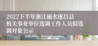2022下半年浙江丽水遂昌县机关事业单位选调工作人员拟选调对象公示