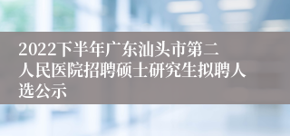2022下半年广东汕头市第二人民医院招聘硕士研究生拟聘人选公示