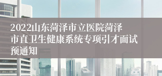 2022山东菏泽市立医院菏泽市直卫生健康系统专项引才面试预通知