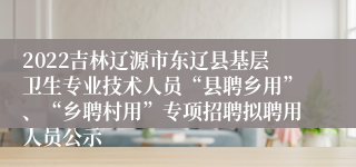 2022吉林辽源市东辽县基层卫生专业技术人员“县聘乡用”、“乡聘村用”专项招聘拟聘用人员公示