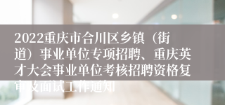 2022重庆市合川区乡镇（街道）事业单位专项招聘、重庆英才大会事业单位考核招聘资格复审及面试工作通知
