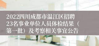 2022四川成都市温江区招聘23名事业单位人员体检结果（第一批）及考察相关事宜公告